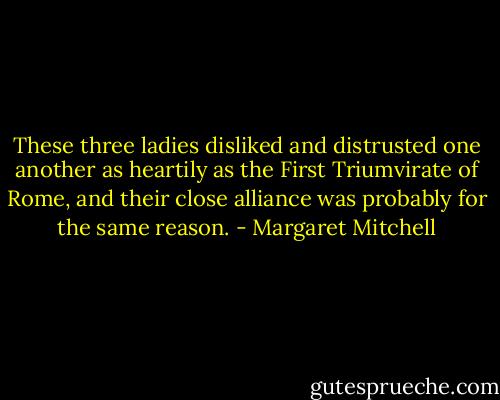 These three ladies disliked and distrusted one another as heartily as the First Triumvirate of Rome, and their close alliance was probably for the same reason. - Margaret Mitchell