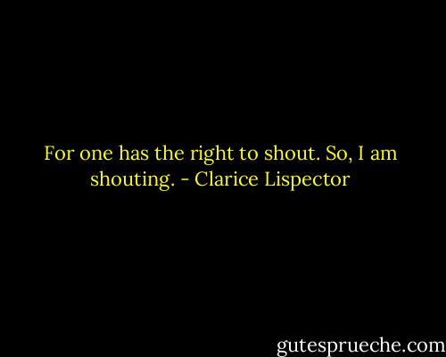 For one has the right to shout.<br />So, I am shouting. - Clarice Lispector
