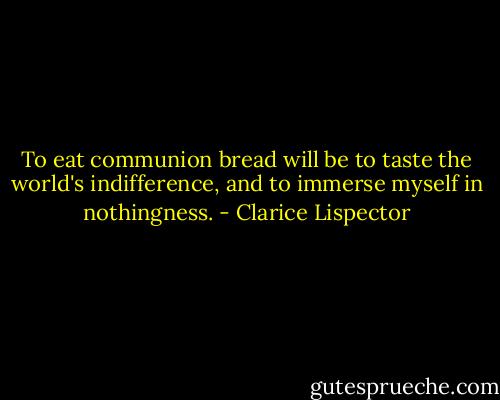 To eat communion bread will be to taste the world's indifference, and to immerse myself in nothingness. - Clarice Lispector