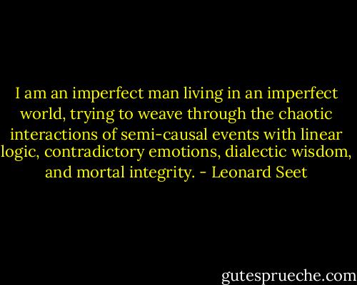I am an imperfect man living in an imperfect world, trying to weave through the chaotic interactions of semi-causal events with linear logic, contradictory emotions, dialectic wisdom, and mortal integrity. - Leonard Seet