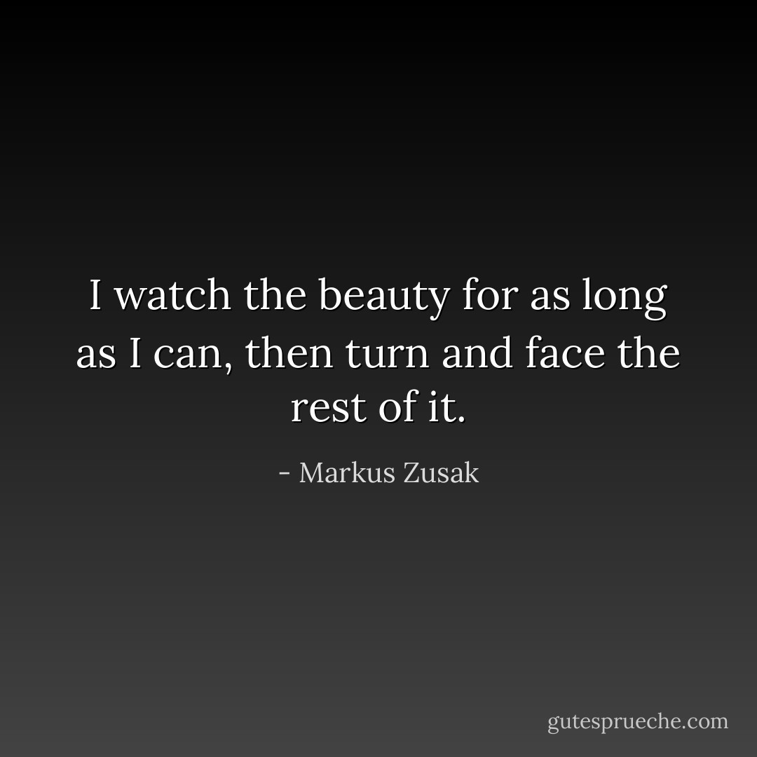I watch the beauty for as long as I can, then turn and face the rest of it. - Markus Zusak