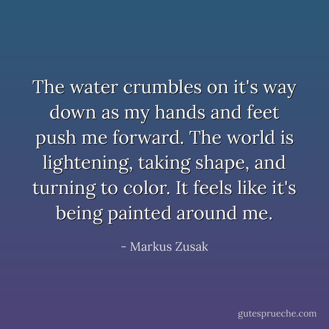 The water crumbles on it's way down as my hands and feet push me forward. The world is lightening, taking shape, and turning to color. It feels like it's being painted around me. - Markus Zusak