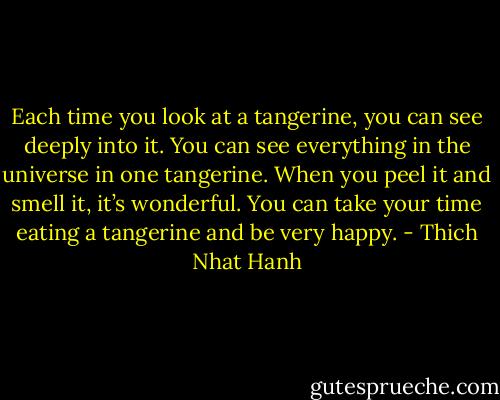 Each time you look at a tangerine, you can see deeply into it. You can see everything in the universe in one tangerine. When you peel it and smell it, it’s wonderful. You can take your time eating a tangerine and be very happy. - Thich Nhat Hanh