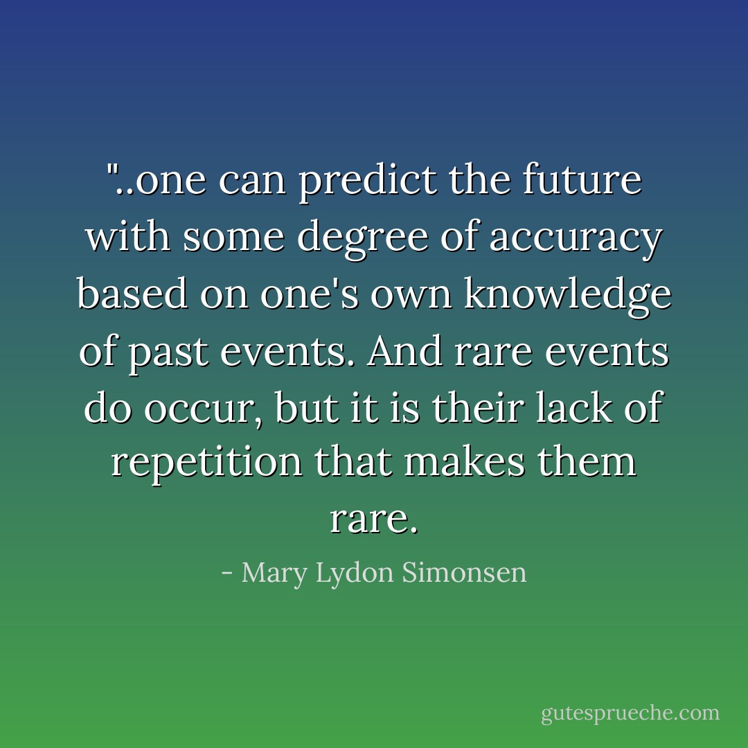 ‎"..one can predict the future with some degree of accuracy based on one's own knowledge of past events. And rare events do occur, but it is their lack of repetition that makes them rare. - Mary Lydon Simonsen