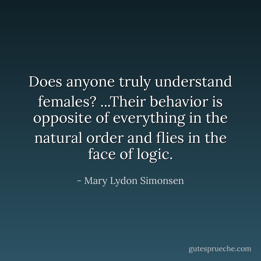 ‎Does anyone truly understand females? ...Their behavior is opposite of everything in the natural order and flies in the face of logic. - Mary Lydon Simonsen