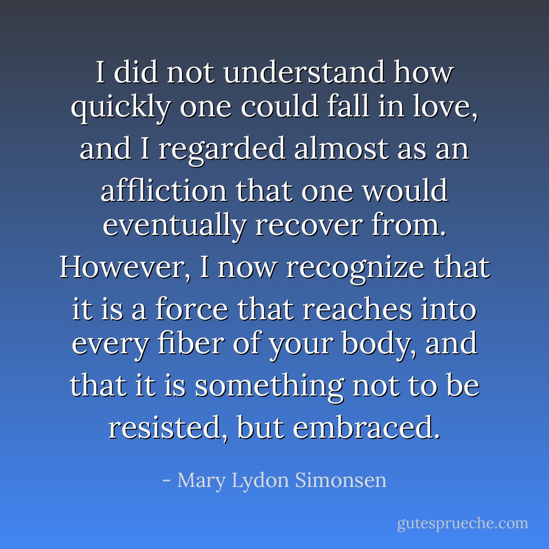 ‎I did not understand how quickly one could fall in love, and I regarded almost as an affliction that one would eventually recover from. However, I now recognize that it is a force that reaches into every fiber of your body, and that it is something not to be resisted, but embraced. - Mary Lydon Simonsen