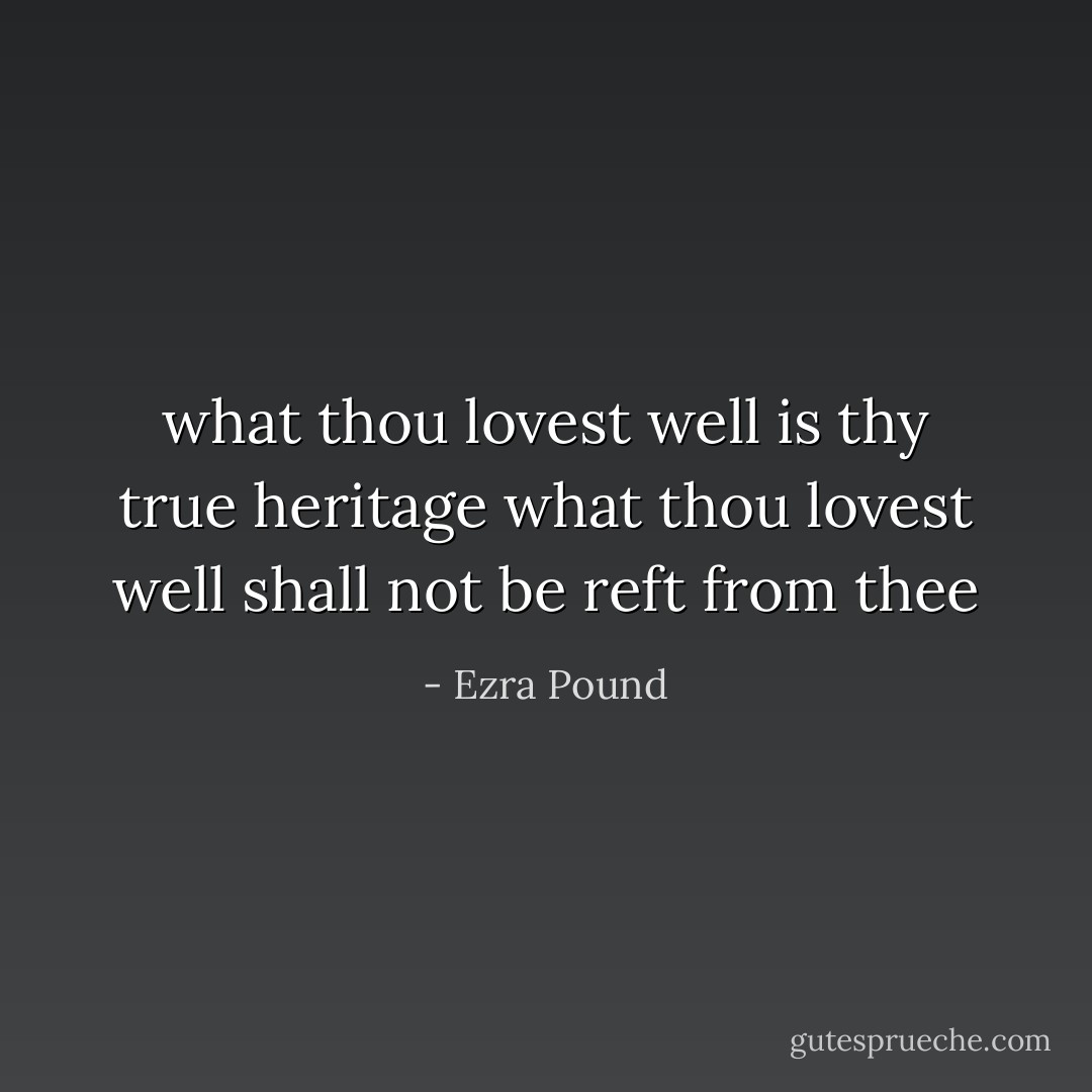 what thou lovest well is<br />thy true heritage<br />what thou lovest well shall<br />not be reft from thee - Ezra Pound