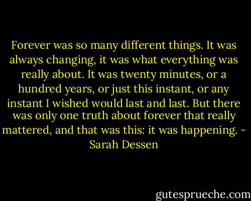 Forever was so many different things. It was always changing, it was what everything was really about. It was twenty minutes, or a hundred years, or just this instant, or any instant I wished would last and last. But there was only one truth about forever that really mattered, and that was this: it was happening. - Sarah Dessen