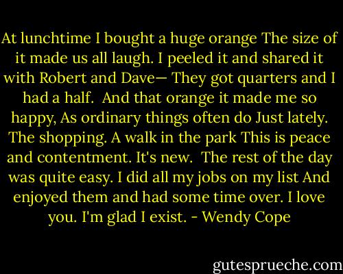 At lunchtime I bought a huge orange<br />The size of it made us all laugh.<br />I peeled it and shared it with Robert and Dave—<br />They got quarters and I had a half.<br /><br />And that orange it made me so happy,<br />As ordinary things often do<br />Just lately. The shopping. A walk in the park<br />This is peace and contentment. It's new.<br /><br />The rest of the day was quite easy.<br />I did all my jobs on my list<br />And enjoyed them and had some time over.<br />I love you. I'm glad I exist. - Wendy Cope