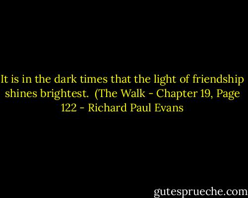 It is in the dark times that the light of friendship shines brightest.<br /> (The Walk - Chapter 19, Page 122 - Richard Paul Evans