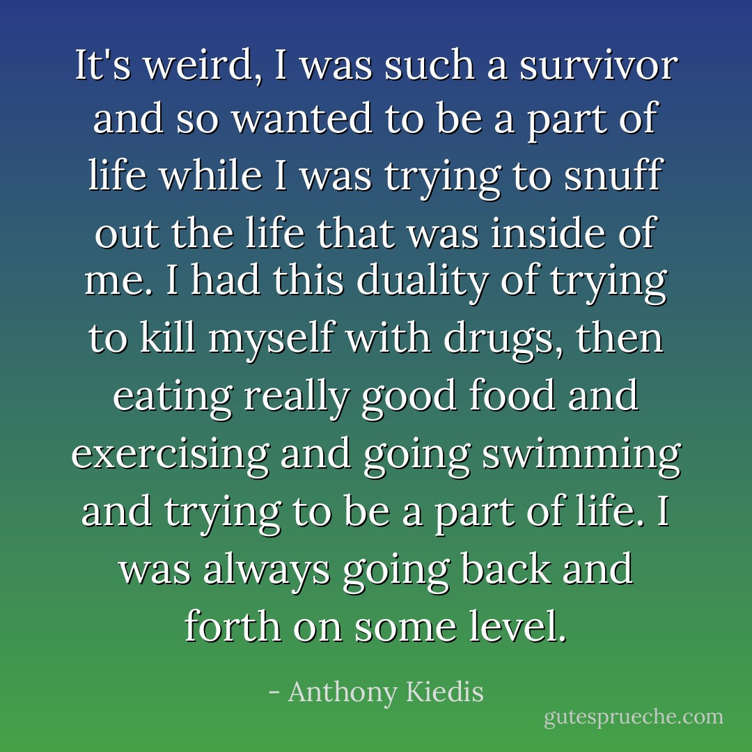 It's weird, I was such a survivor and so wanted to be a part of life while I was trying to snuff out the life that was inside of me. I had this duality of trying to kill myself with drugs, then eating really good food and exercising and going swimming and trying to be a part of life. I was always going back and forth on some level. - Anthony Kiedis