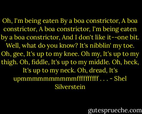 Oh, I'm being eaten<br />By a boa constrictor,<br />A boa constrictor,<br />A boa constrictor,<br />I'm being eaten by a boa constrictor,<br />And I don't like it--one bit.<br />Well, what do you know?<br />It's nibblin' my toe.<br />Oh, gee,<br />It's up to my knee.<br />Oh my,<br />It's up to my thigh.<br />Oh, fiddle,<br />It's up to my middle.<br />Oh, heck,<br />It's up to my neck.<br />Oh, dread,<br />It's upmmmmmmmmmmffffffffff . . . - Shel Silverstein
