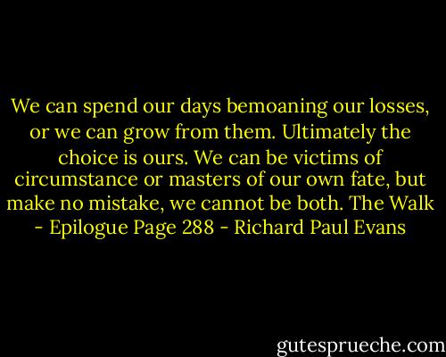 We can spend our days bemoaning our losses, or we can grow from them. Ultimately the choice is ours. We can be victims of circumstance or masters of our own fate, but make no mistake, we cannot be both.<br />The Walk - Epilogue Page 288 - Richard Paul Evans