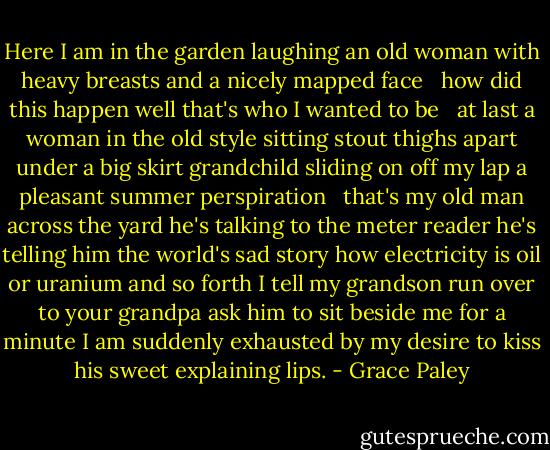 Here I am in the garden laughing<br />an old woman with heavy breasts<br />and a nicely mapped face<br /><br /><br />how did this happen<br />well that's who I wanted to be<br /><br /><br />at last a woman<br />in the old style sitting<br />stout thighs apart under<br />a big skirt grandchild sliding<br />on off my lap a pleasant<br />summer perspiration<br /><br /><br />that's my old man across the yard<br />he's talking to the meter reader<br />he's telling him the world's sad story<br />how electricity is oil or uranium<br />and so forth I tell my grandson<br />run over to your grandpa ask him<br />to sit beside me for a minute I<br />am suddenly exhausted by my desire<br />to kiss his sweet explaining lips. - Grace Paley