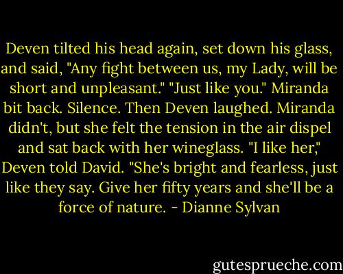 Deven tilted his head again, set down his glass, and said, "Any fight between us, my Lady, will be short and unpleasant."<br />"Just like you." Miranda bit back.<br />Silence.<br />Then Deven laughed.<br />Miranda didn't, but she felt the tension in the air dispel and sat back with her wineglass.<br />"I like her," Deven told David. "She's bright and fearless, just like they say. Give her fifty years and she'll be a force of nature. - Dianne Sylvan