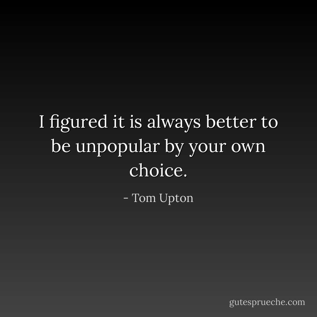 I figured it is always better to be unpopular by your own choice. - Tom Upton