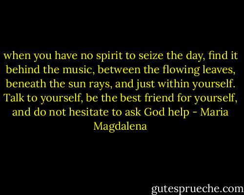 when you have no spirit to seize the day, find it behind the music, between the flowing leaves, beneath the sun rays, and just within yourself. Talk to yourself, be the best friend for yourself, and do not hesitate to ask God help - Maria Magdalena