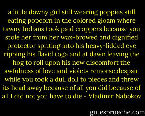 a little downy girl still wearing poppies<br />still eating popcorn in the colored gloam<br />where tawny Indians took paid croppers<br />because you stole her<br />from her wax-browed and dignified protector<br />spitting into his heavy-lidded eye<br />ripping his flavid toga and at dawn<br />leaving the hog to roll upon his new discomfort<br />the awfulness of love and violets<br />remorse despair while you<br />took a dull doll to pieces<br />and threw its head away<br />because of all you did<br />because of all I did not<br />you have to die - Vladimir Nabokov