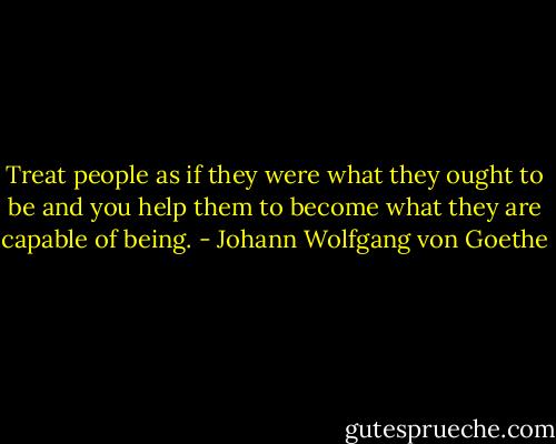 Treat people as if they were what they ought to be and you help them to become what they are capable of being. - Johann Wolfgang von Goethe