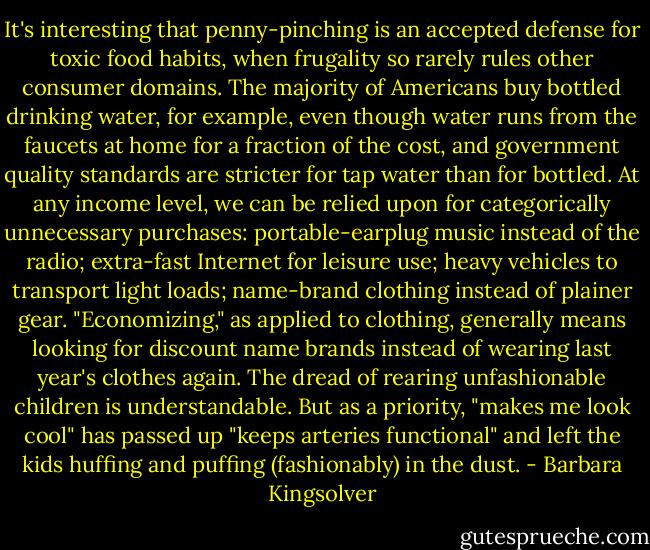 It's interesting that penny-pinching is an accepted defense for toxic food habits, when frugality so rarely rules other consumer domains. The majority of Americans buy bottled drinking water, for example, even though water runs from the faucets at home for a fraction of the cost, and government quality standards are stricter for tap water than for bottled. At any income level, we can be relied upon for categorically unnecessary purchases: portable-earplug music instead of the radio; extra-fast Internet for leisure use; heavy vehicles to transport light loads; name-brand clothing instead of plainer gear. "Economizing," as applied to clothing, generally means looking for discount name brands instead of wearing last year's clothes again. The dread of rearing unfashionable children is understandable. But as a priority, "makes me look cool" has passed up "keeps arteries functional" and left the kids huffing and puffing (fashionably) in the dust. - Barbara Kingsolver