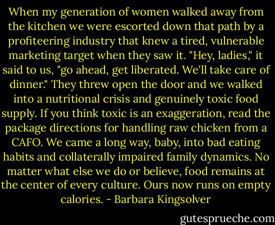 When my generation of women walked away from the kitchen we were escorted down that path by a profiteering industry that knew a tired, vulnerable marketing target when they saw it. "Hey, ladies," it said to us, "go ahead, get liberated. We'll take care of dinner." They threw open the door and we walked into a nutritional crisis and genuinely toxic food supply. If you think toxic is an exaggeration, read the package directions for handling raw chicken from a CAFO. We came a long way, baby, into bad eating habits and collaterally impaired family dynamics. No matter what else we do or believe, food remains at the center of every culture. Ours now runs on empty calories. - Barbara Kingsolver