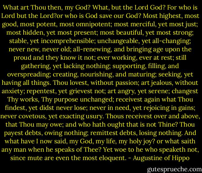 What art Thou then, my God? What, but the Lord God? For who is Lord but the Lord?or who is God save our God? Most highest, most good, most potent, most omnipotent; most merciful, yet most just; most hidden, yet most present; most beautiful, yet most strong; stable, yet incomprehensible; unchangeable, yet all-changing; never new, never old; all-renewing, and bringing age upon the proud and they know it not; ever working, ever at rest; still gathering, yet lacking nothing; supporting, filling, and overspreading; creating, nourishing, and maturing; seeking, yet having all things. Thou lovest, without passion; art jealous, without anxiety; repentest, yet grievest not; art angry, yet serene; changest Thy works, Thy purpose unchanged; receivest again what Thou findest, yet didst never lose; never in need, yet rejoicing in gains; never covetous, yet exacting usury. Thous receivest over and above, that Thou may owe; and who hath ought that is not Thine? Thou payest debts, owing nothing; remittest debts, losing nothing. And what have I now said, my God, my life, my holy joy? or what saith any man when he speaks of Thee? Yet woe to he who speaketh not, since mute are even the most eloquent. - Augustine of Hippo