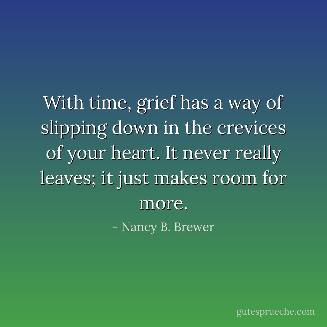With time, grief has a way of slipping down in the crevices of your heart. It never really leaves; it just makes room for more. - Nancy B. Brewer