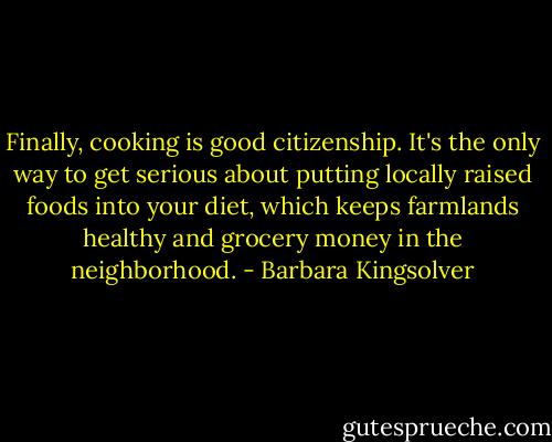 Finally, cooking is good citizenship. It's the only way to get serious about putting locally raised foods into your diet, which keeps farmlands healthy and grocery money in the neighborhood. - Barbara Kingsolver