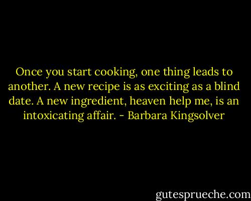Once you start cooking, one thing leads to another. A new recipe is as exciting as a blind date. A new ingredient, heaven help me, is an intoxicating affair. - Barbara Kingsolver