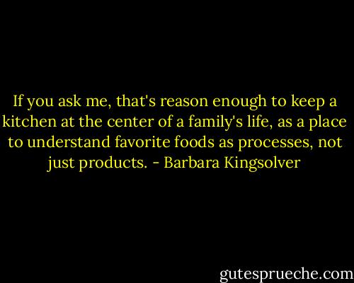 If you ask me, that's reason enough to keep a kitchen at the center of a family's life, as a place to understand favorite foods as processes, not just products. - Barbara Kingsolver