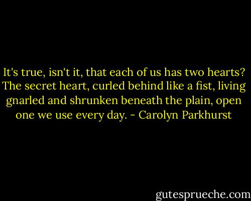 It's true, isn't it, that each of us has two hearts? The secret heart, curled behind like a fist, living gnarled and shrunken beneath the plain, open one we use every day. - Carolyn Parkhurst