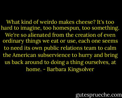 What kind of weirdo makes cheese? It's too hard to imagine, too homespun, too something. We're so alienated from the creation of even ordinary things we eat or use, each one seems to need its own public relations team to calm the American subservience to hurry and bring us back around to doing a thing ourselves, at home. - Barbara Kingsolver