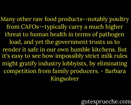 Many other raw food products--notably poultry from CAFOs--typically carry a much higher threat to human health in terms of pathogen load, and yet the government trusts us to render it safe in our own humble kitchens. But it's easy to see how impossibly strict milk rules might gratify industry lobbyists, by eliminating competition from family producers. - Barbara Kingsolver