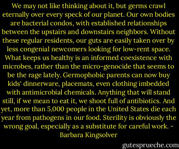 We may not like thinking about it, but germs crawl eternally over every speck of our planet. Our own bodies are bacterial condos, with established relationships between the upstairs and downstairs neighbors. Without these regular residents, our guts are easily taken over by less congenial newcomers looking for low-rent space. What keeps us healthy is an informed coexistence with microbes, rather than the micro-genocide that seems to be the rage lately. Germophobic parents can now buy kids' dinnerware, placemats, even clothing imbedded with antimicrobial chemicals. Anything that will stand still, if we mean to eat it, we shoot full of antibiotics. And yet, more than 5,000 people in the United States die each year from pathogens in our food. Sterility is obviously the wrong goal, especially as a substitute for careful work. - Barbara Kingsolver