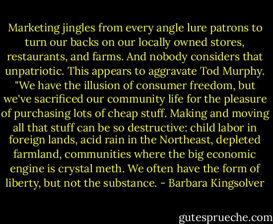 Marketing jingles from every angle lure patrons to turn our backs on our locally owned stores, restaurants, and farms. And nobody considers that unpatriotic. This appears to aggravate Tod Murphy. "We have the illusion of consumer freedom, but we've sacrificed our community life for the pleasure of purchasing lots of cheap stuff. Making and moving all that stuff can be so destructive: child labor in foreign lands, acid rain in the Northeast, depleted farmland, communities where the big economic engine is crystal meth. We often have the form of liberty, but not the substance. - Barbara Kingsolver
