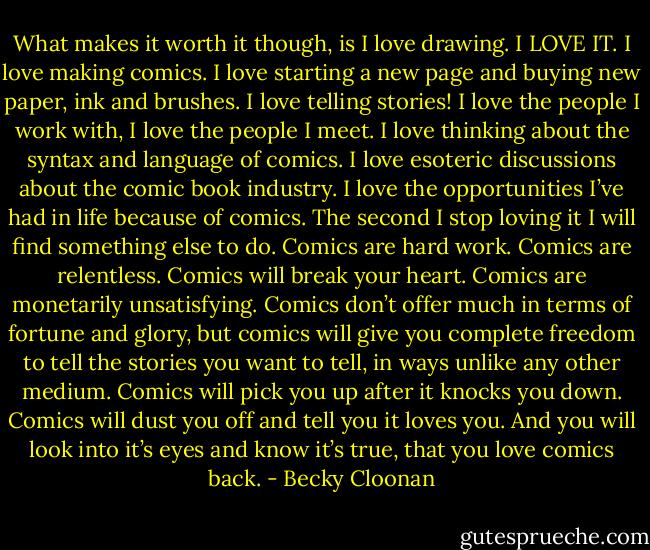 What makes it worth it though, is I love drawing. I LOVE IT. I love making comics. I love starting a new page and buying new paper, ink and brushes. I love telling stories! I love the people I work with, I love the people I meet. I love thinking about the syntax and language of comics. I love esoteric discussions about the comic book industry. I love the opportunities I’ve had in life because of comics. The second I stop loving it I will find something else to do.<br />Comics are hard work. Comics are relentless. Comics will break your heart. Comics are monetarily unsatisfying. Comics don’t offer much in terms of fortune and glory, but comics will give you complete freedom to tell the stories you want to tell, in ways unlike any other medium. Comics will pick you up after it knocks you down. Comics will dust you off and tell you it loves you. And you will look into it’s eyes and know it’s true, that you love comics back. - Becky Cloonan