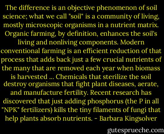 The difference is an objective phenomenon of soil science; what we call "soil" is a community of living, mostly microscopic organisms in a nutrient matrix. Organic farming, by definition, enhances the soil's living and nonliving components. Modern conventional farming is an efficient reduction of that process that adds back just a few crucial nutrients of the many that are removed each year when biomass is harvested ... Chemicals that sterilize the soil destroy organisms that fight plant diseases, aerate, and manufacture fertility. Recent research has discovered that just adding phosphorus (the P in all "NPK" fertilizers) kills the tiny filaments of fungi that help plants absorb nutrients. - Barbara Kingsolver