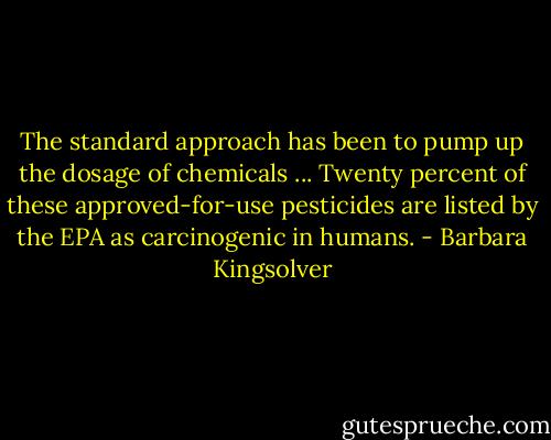 The standard approach has been to pump up the dosage of chemicals ... Twenty percent of these approved-for-use pesticides are listed by the EPA as carcinogenic in humans. - Barbara Kingsolver