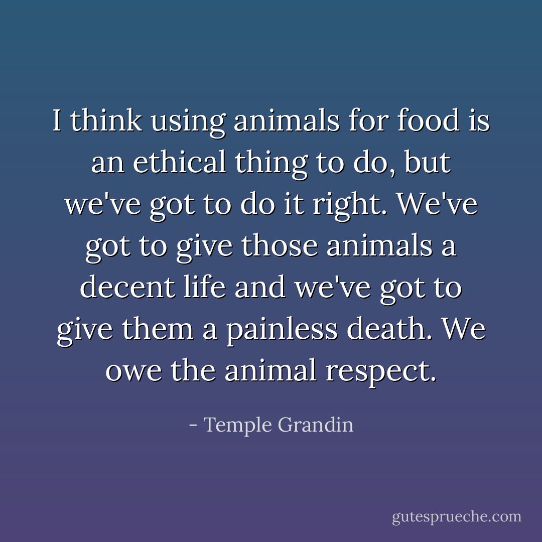 I think using animals for food is an ethical thing to do, but we've got to do it right. We've got to give those animals a decent life and we've got to give them a painless death. We owe the animal respect. - Temple Grandin