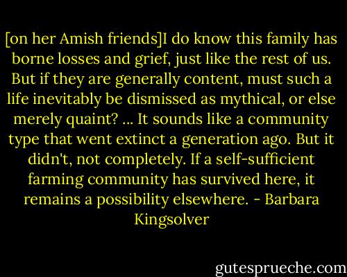 [on her Amish friends]I do know this family has borne losses and grief, just like the rest of us. But if they are generally content, must such a life inevitably be dismissed as mythical, or else merely quaint? ... It sounds like a community type that went extinct a generation ago. But it didn't, not completely. If a self-sufficient farming community has survived here, it remains a possibility elsewhere. - Barbara Kingsolver