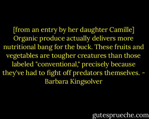 [from an entry by her daughter Camille] Organic produce actually delivers more nutritional bang for the buck. These fruits and vegetables are tougher creatures than those labeled "conventional," precisely because they've had to fight off predators themselves. - Barbara Kingsolver