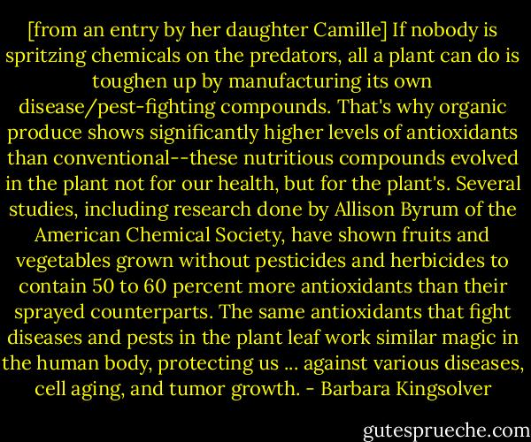 [from an entry by her daughter Camille] If nobody is spritzing chemicals on the predators, all a plant can do is toughen up by manufacturing its own disease/pest-fighting compounds. That's why organic produce shows significantly higher levels of antioxidants than conventional--these nutritious compounds evolved in the plant not for our health, but for the plant's. Several studies, including research done by Allison Byrum of the American Chemical Society, have shown fruits and vegetables grown without pesticides and herbicides to contain 50 to 60 percent more antioxidants than their sprayed counterparts. The same antioxidants that fight diseases and pests in the plant leaf work similar magic in the human body, protecting us ... against various diseases, cell aging, and tumor growth. - Barbara Kingsolver