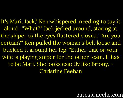 It's Mari, Jack," Ken whispered, needing to say it aloud. <br />"What?" Jack jerked around, staring at the sniper as the eyes fluttered closed. "Are you certain?"<br />Ken pulled the woman's belt loose and buckled it around her leg. "Either that or your wife is playing sniper for the other team. It has to be Mari. She looks exactly like Briony. - Christine Feehan