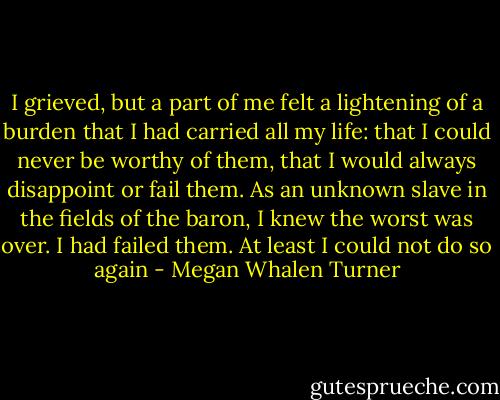 I grieved, but a part of me felt a lightening of a burden that I had carried all my life: that I could never be worthy of them, that I would always disappoint or fail them. As an unknown slave in the fields of the baron, I knew the worst was over. I had failed them. At least I could not do so again - Megan Whalen Turner