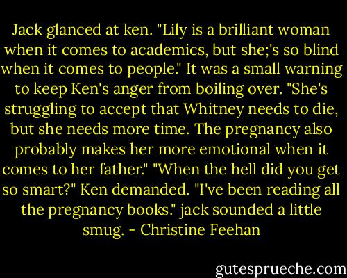 Jack glanced at ken. "Lily is a brilliant woman when it comes to academics, but she;'s so blind when it comes to people." It was a small warning to keep Ken's anger from boiling over. "She's struggling to accept that Whitney needs to die, but she needs more time. The pregnancy also probably makes her more emotional when it comes to her father."<br />"When the hell did you get so smart?" Ken demanded.<br />"I've been reading all the pregnancy books." jack sounded a little smug. - Christine Feehan