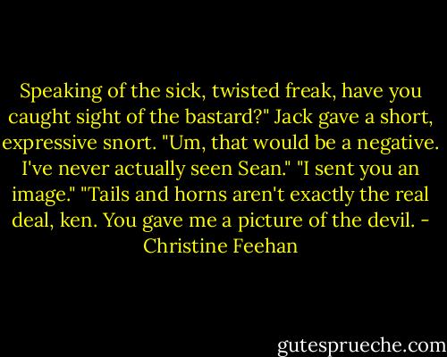 Speaking of the sick, twisted freak, have you caught sight of the bastard?"<br />Jack gave a short, expressive snort. "Um, that would be a negative. I've never actually seen Sean."<br />"I sent you an image."<br />"Tails and horns aren't exactly the real deal, ken. You gave me a picture of the devil. - Christine Feehan