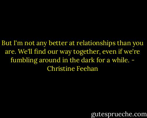 But I'm not any better at relationships than you are. We'll find our way together, even if we're fumbling around in the dark for a while. - Christine Feehan