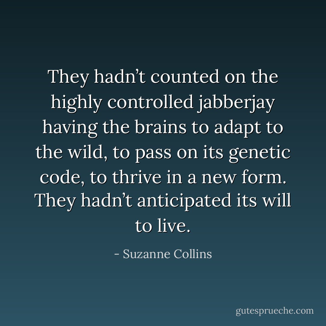 They hadn’t counted on the highly controlled jabberjay having the brains to adapt to the wild, to pass on its genetic code, to thrive in a new form. They hadn’t anticipated its will to live. - Suzanne Collins