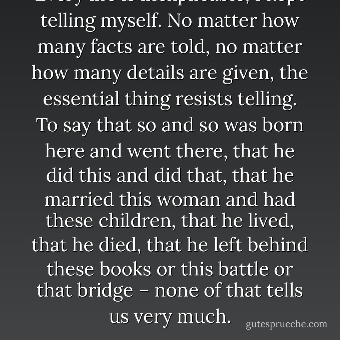 Every life is inexplicable, I kept telling myself. No matter how many facts are told, no matter how many details are given, the essential thing resists telling. To say that so and so was born here and went there, that he did this and did that, that he married this woman and had these children, that he lived, that he died, that he left behind these books or this battle or that bridge – none of that tells us very much. - Paul Auster