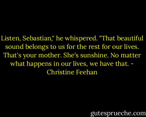 Listen, Sebastian," he whispered. "That beautiful sound belongs to us for the rest for our lives. That's your mother. She's sunshine. No matter what happens in our lives, we have that. - Christine Feehan